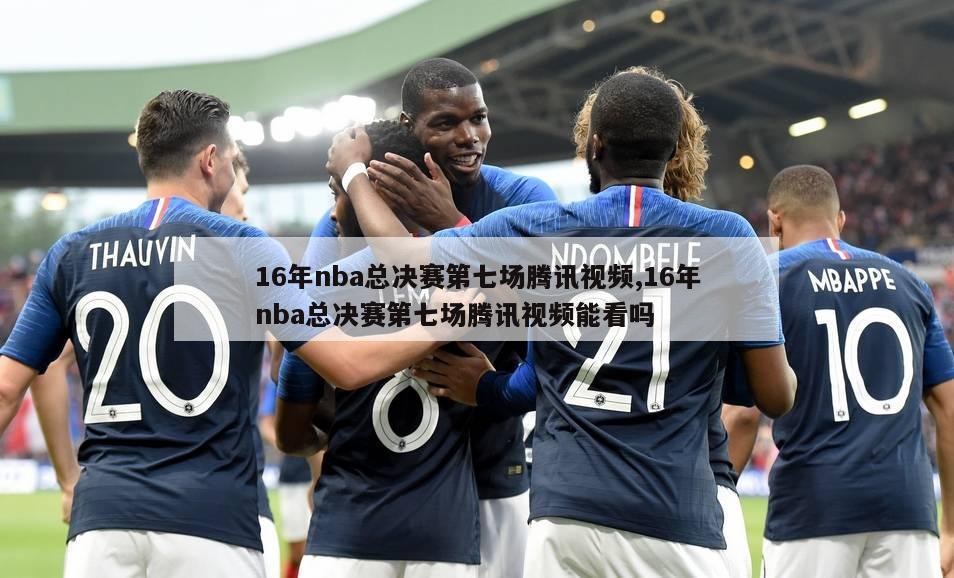 16年nba总决赛第七场腾讯视频,16年nba总决赛第七场腾讯视频能看吗