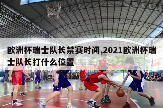 欧洲杯瑞士队长禁赛时间,2021欧洲杯瑞士队长打什么位置